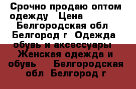 Срочно продаю оптом одежду › Цена ­ 15 000 - Белгородская обл., Белгород г. Одежда, обувь и аксессуары » Женская одежда и обувь   . Белгородская обл.,Белгород г.